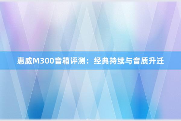 惠威M300音箱评测：经典持续与音质升迁